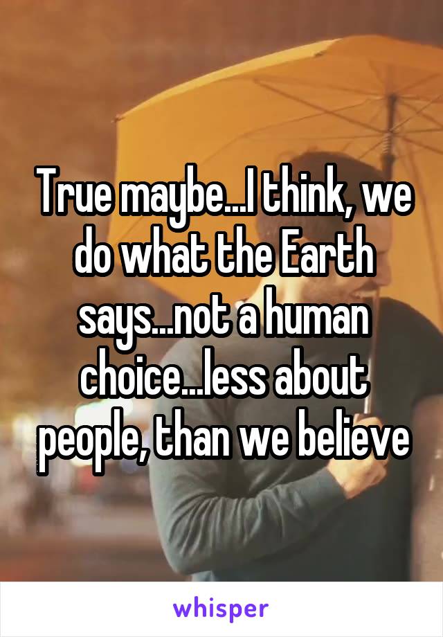 True maybe...I think, we do what the Earth says...not a human choice...less about people, than we believe