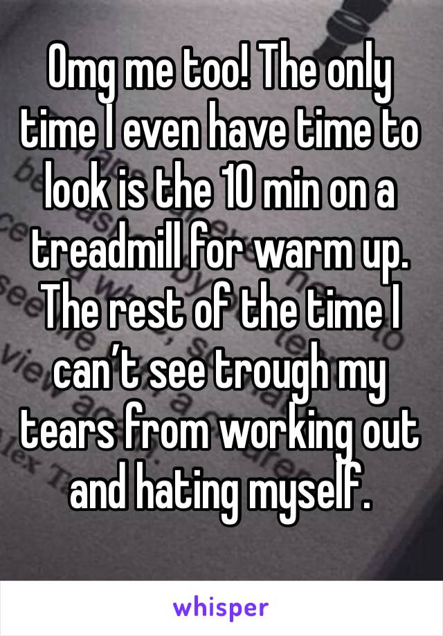 Omg me too! The only time I even have time to look is the 10 min on a treadmill for warm up. The rest of the time I can’t see trough my tears from working out and hating myself.
