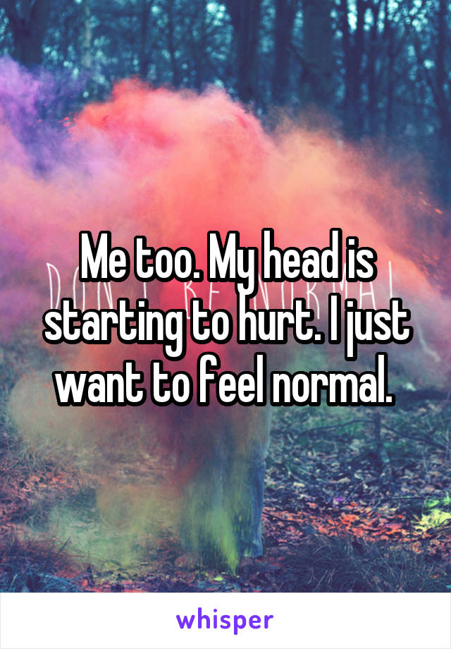 Me too. My head is starting to hurt. I just want to feel normal. 
