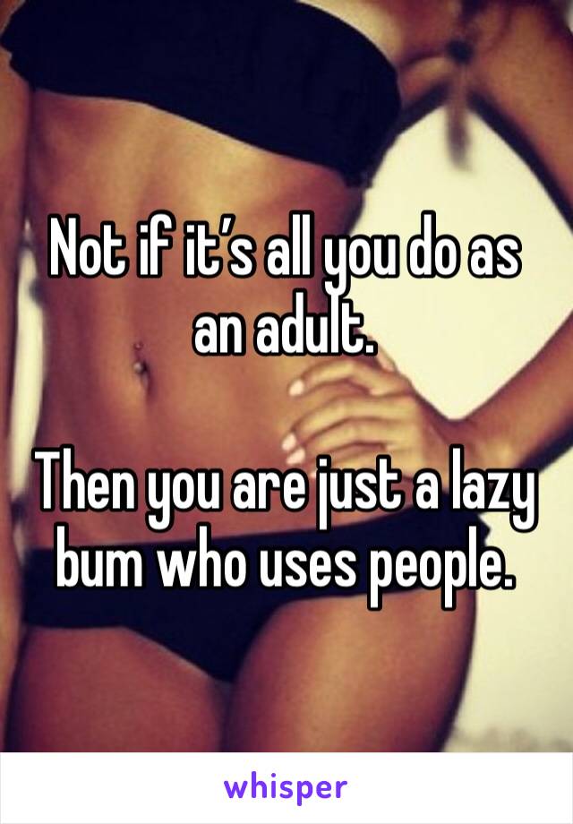 Not if it’s all you do as an adult.

Then you are just a lazy bum who uses people.