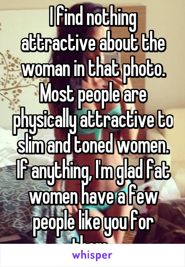 I find nothing attractive about the woman in that photo. Most people are physically attractive to slim and toned women. If anything, I'm glad fat women have a few people like you for them. 