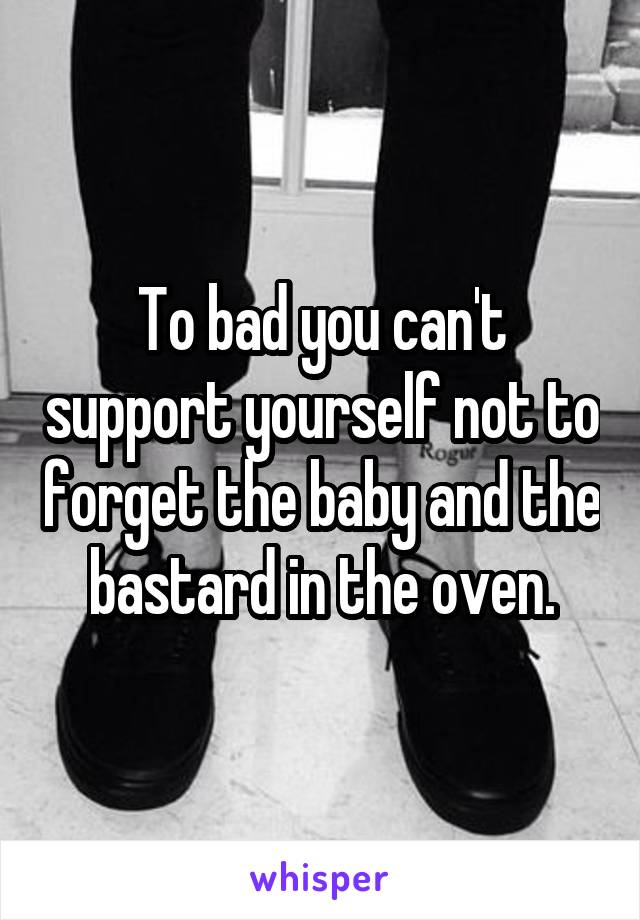 To bad you can't support yourself not to forget the baby and the bastard in the oven.