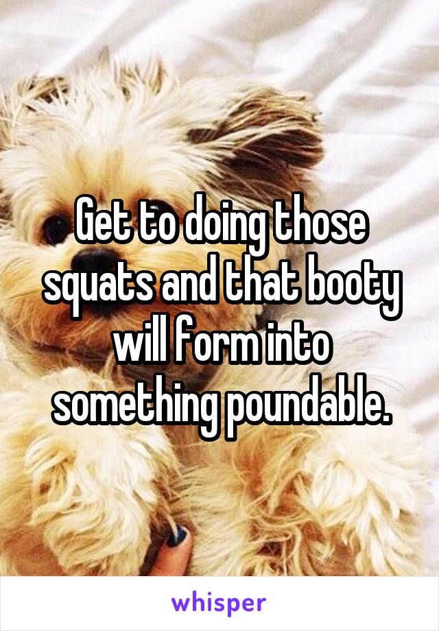 Get to doing those squats and that booty will form into something poundable.