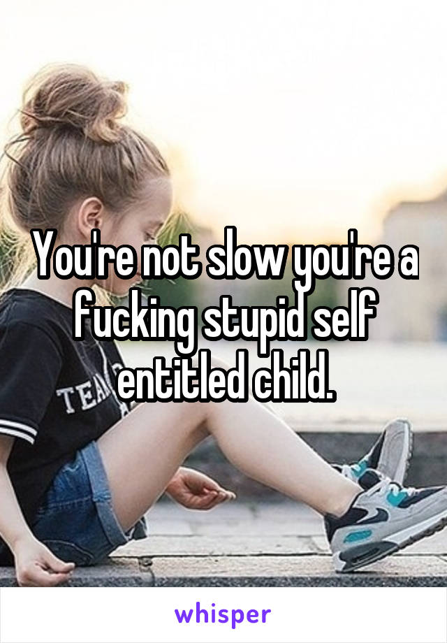 You're not slow you're a fucking stupid self entitled child.