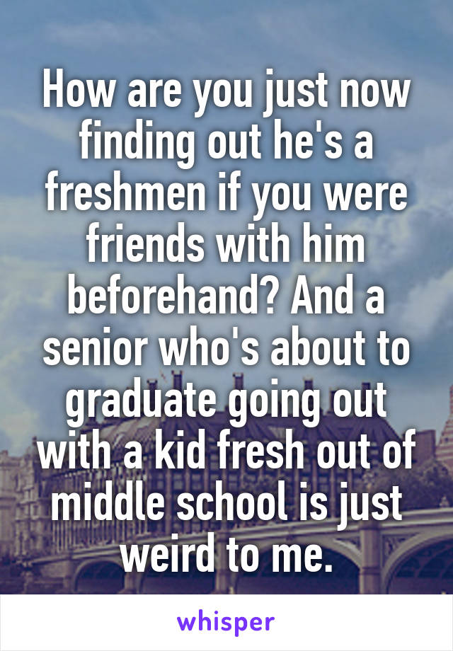 How are you just now finding out he's a freshmen if you were friends with him beforehand? And a senior who's about to graduate going out with a kid fresh out of middle school is just weird to me.