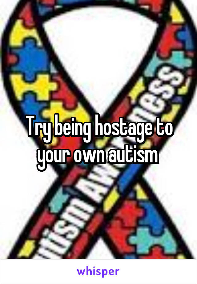 Try being hostage to your own autism 