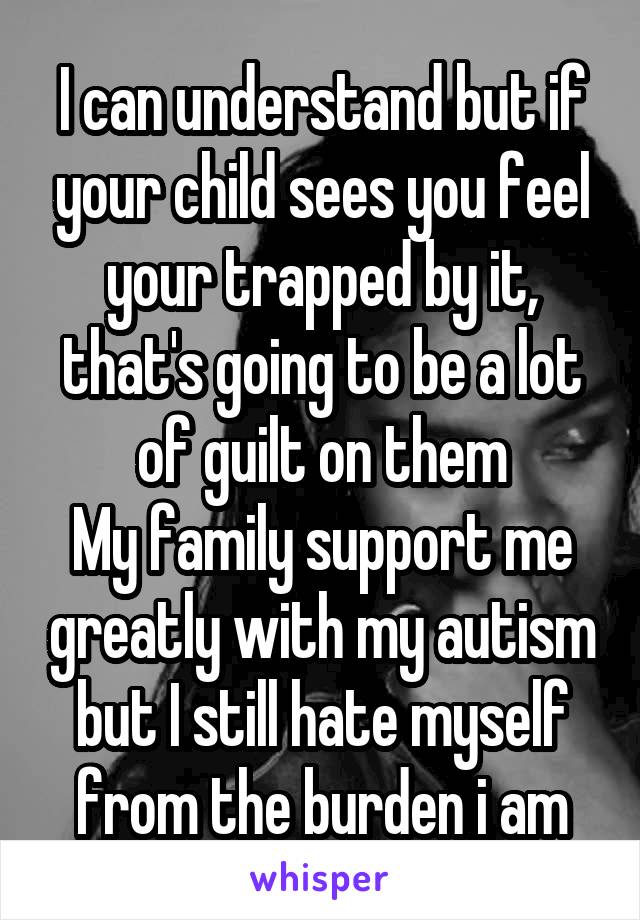 I can understand but if your child sees you feel your trapped by it, that's going to be a lot of guilt on them
My family support me greatly with my autism but I still hate myself from the burden i am