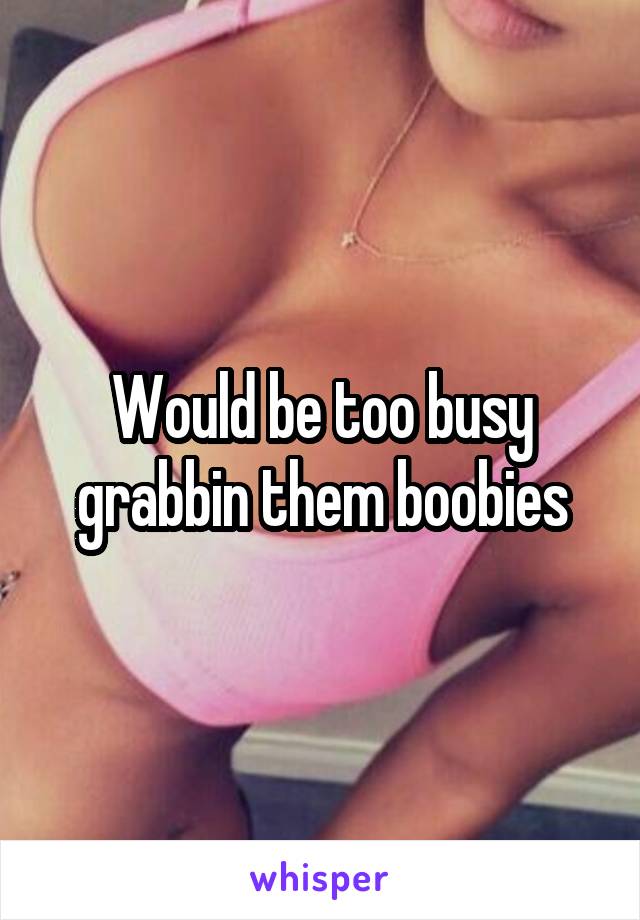 Would be too busy grabbin them boobies