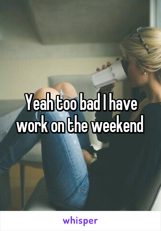 Yeah too bad I have work on the weekend 