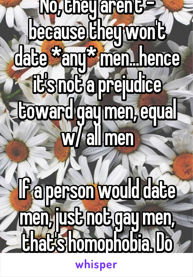 No, they aren't - because they won't date *any* men...hence it's not a prejudice toward gay men, equal w/ all men

If a person would date men, just not gay men, that's homophobia. Do you get it yet??!