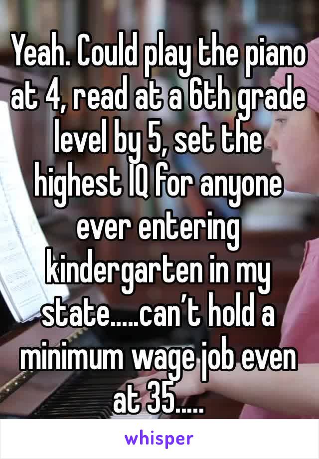 Yeah. Could play the piano at 4, read at a 6th grade level by 5, set the highest IQ for anyone ever entering kindergarten in my state.....can’t hold a minimum wage job even at 35.....