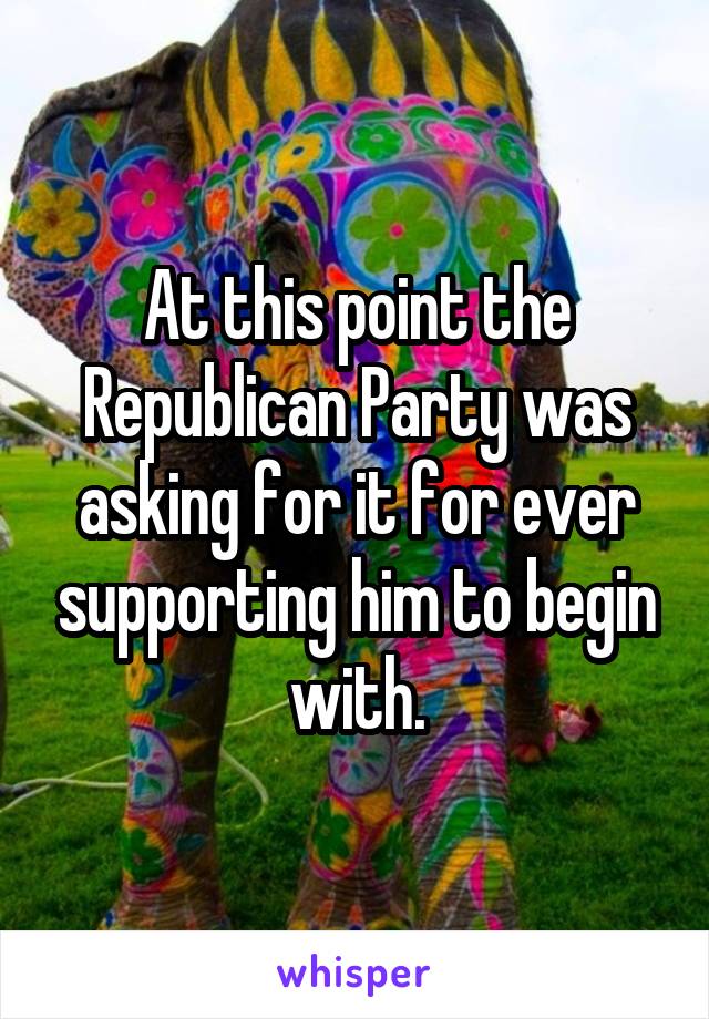 At this point the Republican Party was asking for it for ever supporting him to begin with.