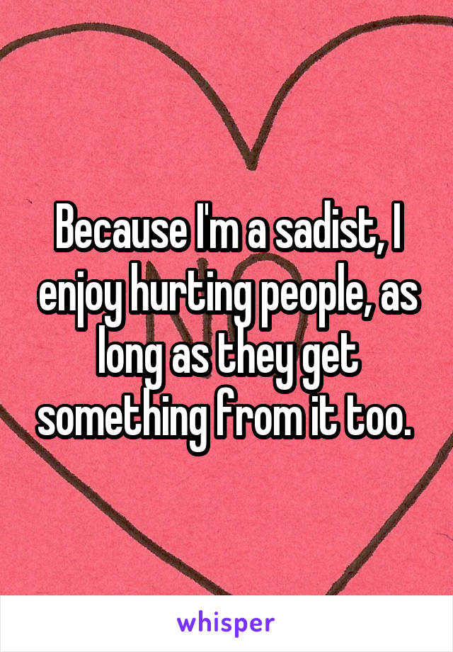 Because I'm a sadist, I enjoy hurting people, as long as they get something from it too. 