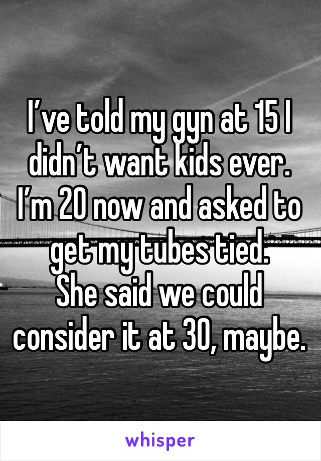 I’ve told my gyn at 15 I didn’t want kids ever.
I’m 20 now and asked to get my tubes tied.
She said we could consider it at 30, maybe.