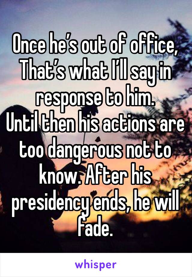 Once he’s out of office,
That’s what I’ll say in response to him.
Until then his actions are too dangerous not to know. After his presidency ends, he will fade.