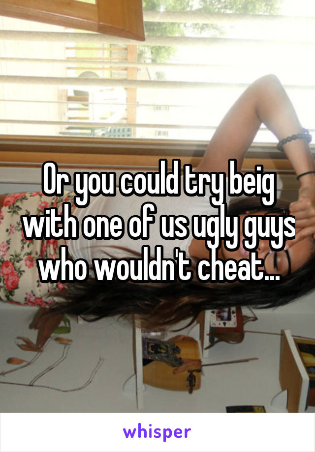Or you could try beig with one of us ugly guys who wouldn't cheat...