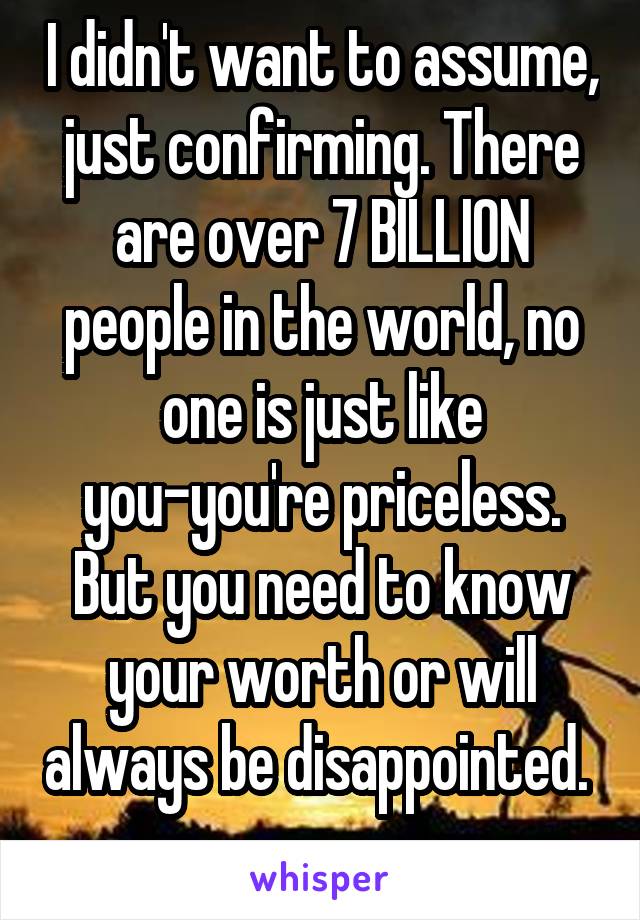 I didn't want to assume, just confirming. There are over 7 BILLION people in the world, no one is just like you-you're priceless. But you need to know your worth or will always be disappointed.  
