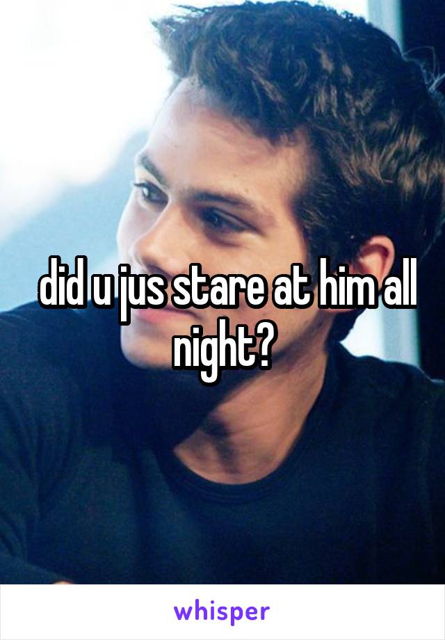  did u jus stare at him all night?