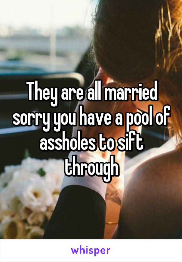 They are all married sorry you have a pool of assholes to sift through