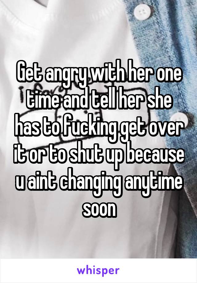 Get angry with her one time and tell her she has to fucking get over it or to shut up because u aint changing anytime soon