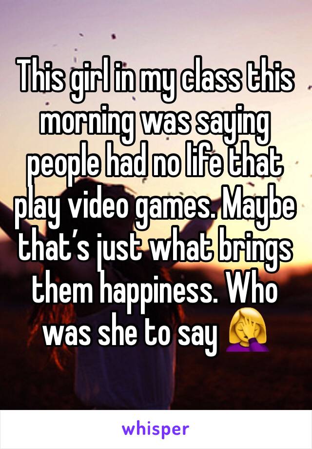 This girl in my class this morning was saying people had no life that play video games. Maybe that’s just what brings them happiness. Who was she to say 🤦‍♀️