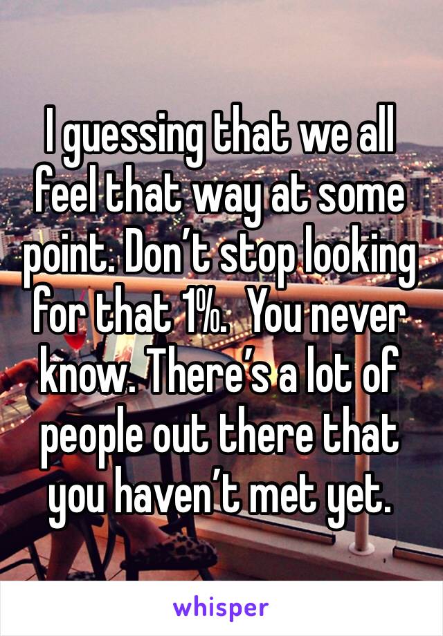 I guessing that we all feel that way at some point. Don’t stop looking for that 1%.  You never know. There’s a lot of people out there that you haven’t met yet. 
