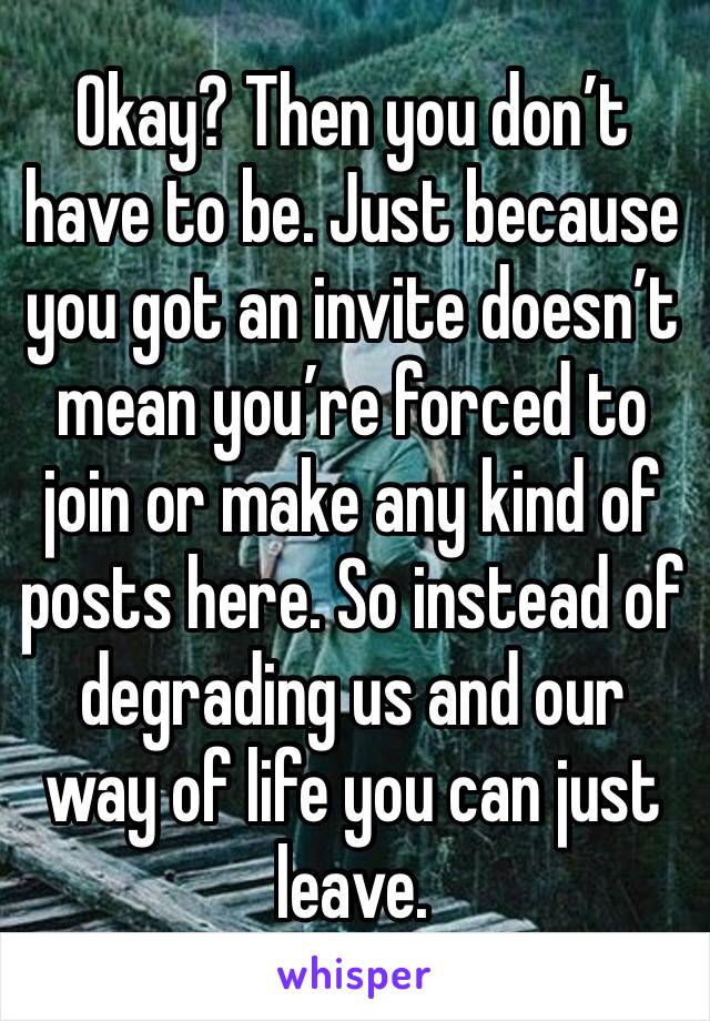 Okay? Then you don’t have to be. Just because you got an invite doesn’t mean you’re forced to join or make any kind of posts here. So instead of degrading us and our way of life you can just leave.