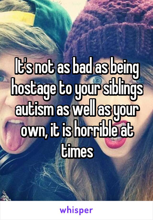 It's not as bad as being hostage to your siblings autism as well as your own, it is horrible at times