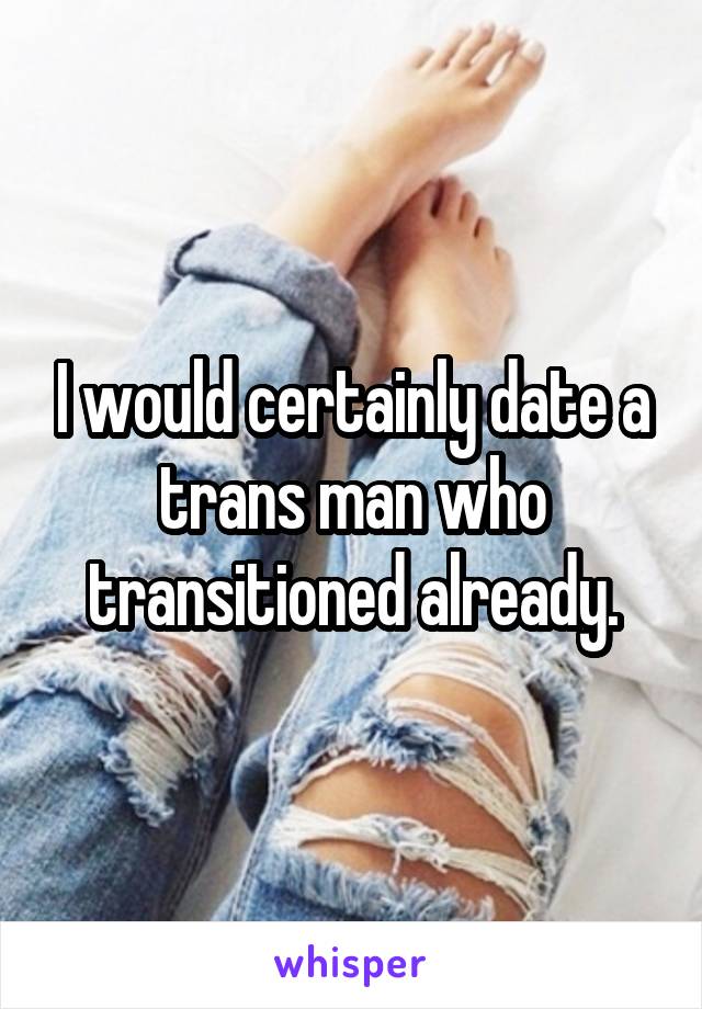 I would certainly date a trans man who transitioned already.