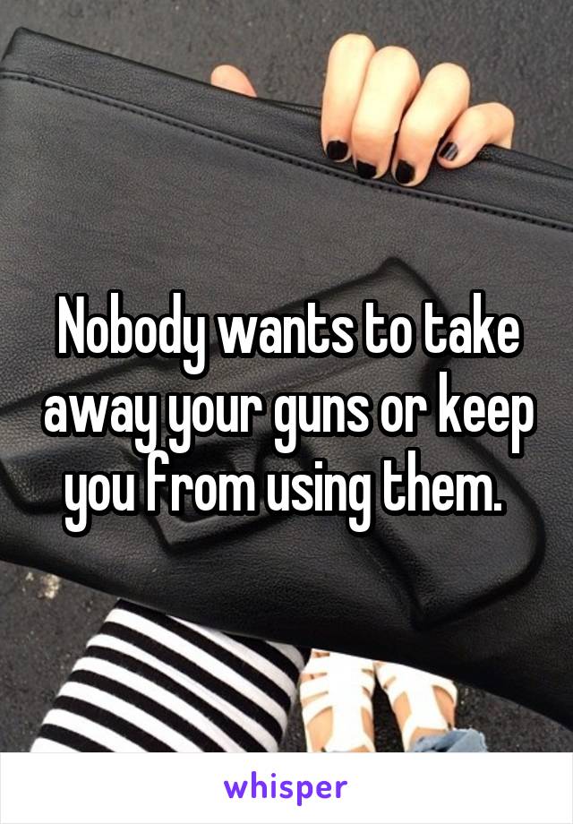 Nobody wants to take away your guns or keep you from using them. 