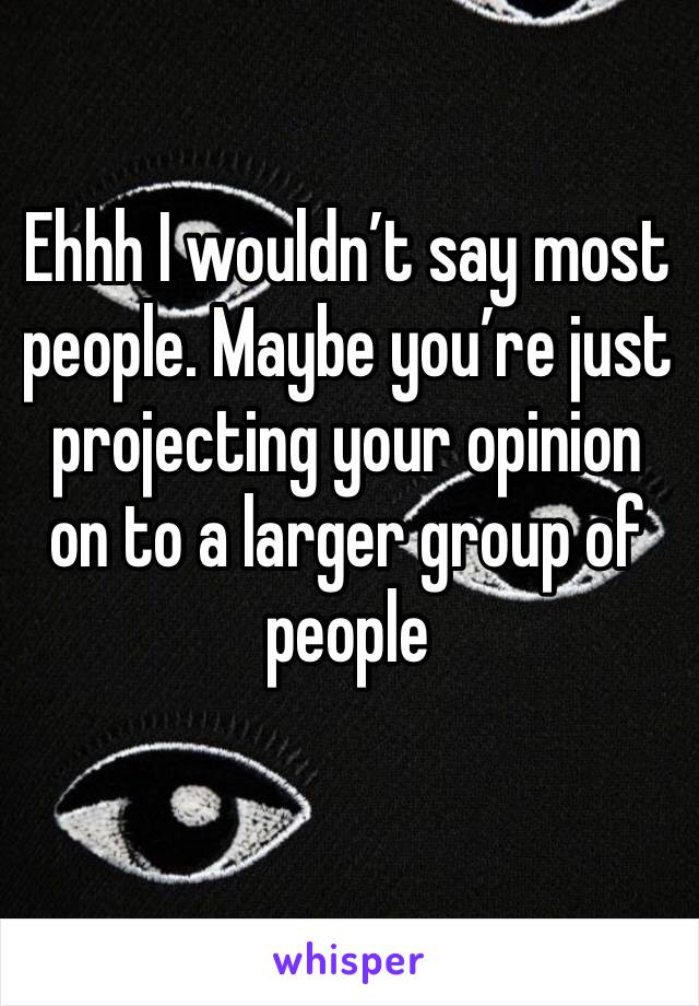 Ehhh I wouldn’t say most people. Maybe you’re just projecting your opinion on to a larger group of people