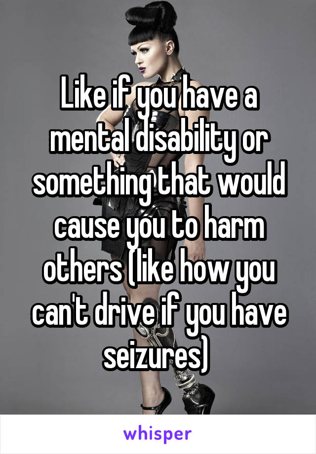Like if you have a mental disability or something that would cause you to harm others (like how you can't drive if you have seizures) 