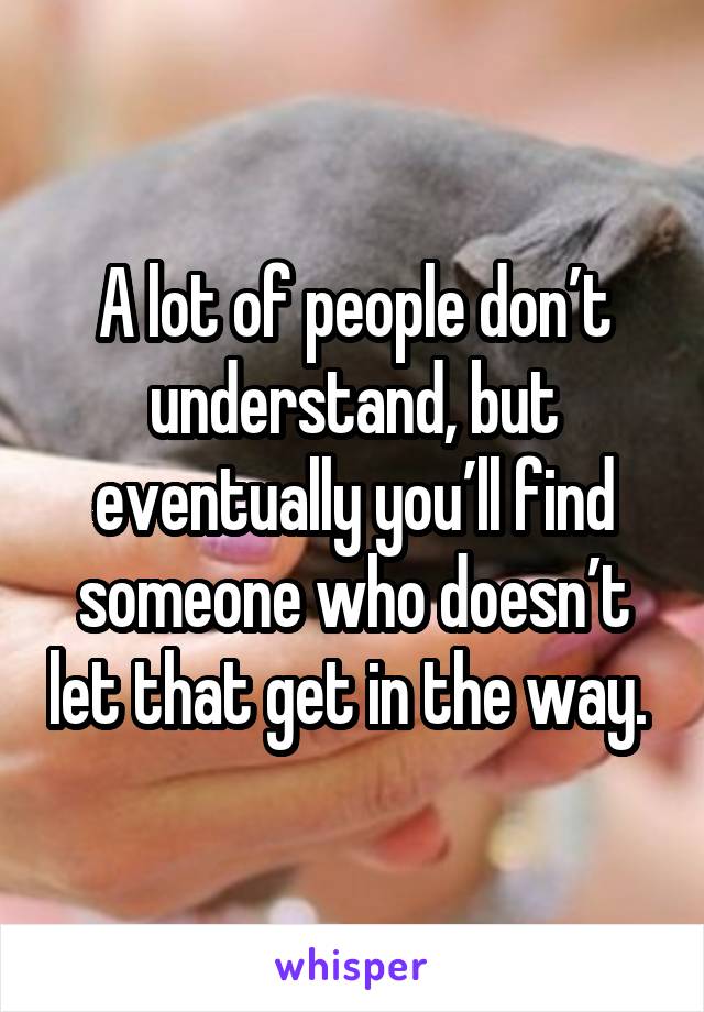 A lot of people don’t understand, but eventually you’ll find someone who doesn’t let that get in the way. 