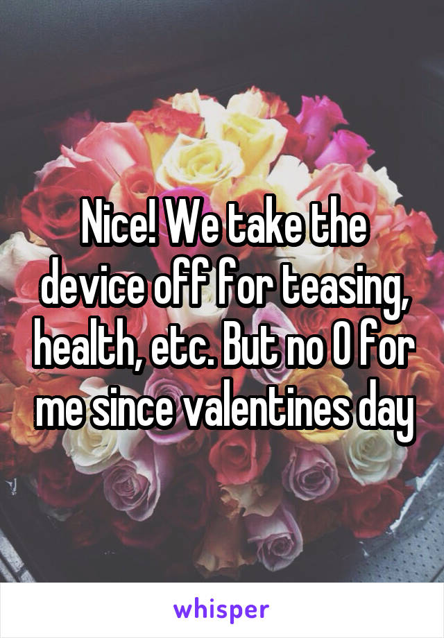 Nice! We take the device off for teasing, health, etc. But no O for me since valentines day