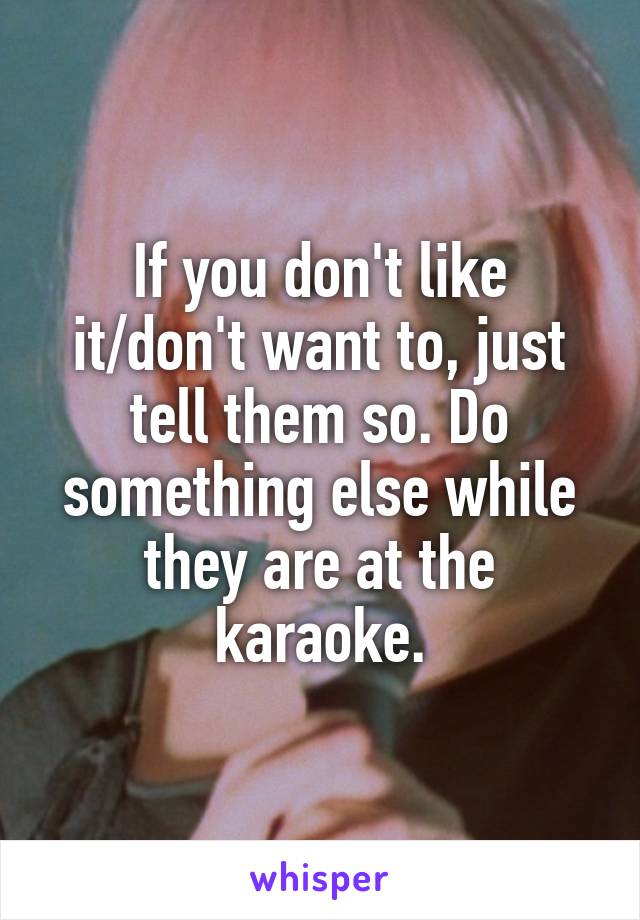 If you don't like it/don't want to, just tell them so. Do something else while they are at the karaoke.