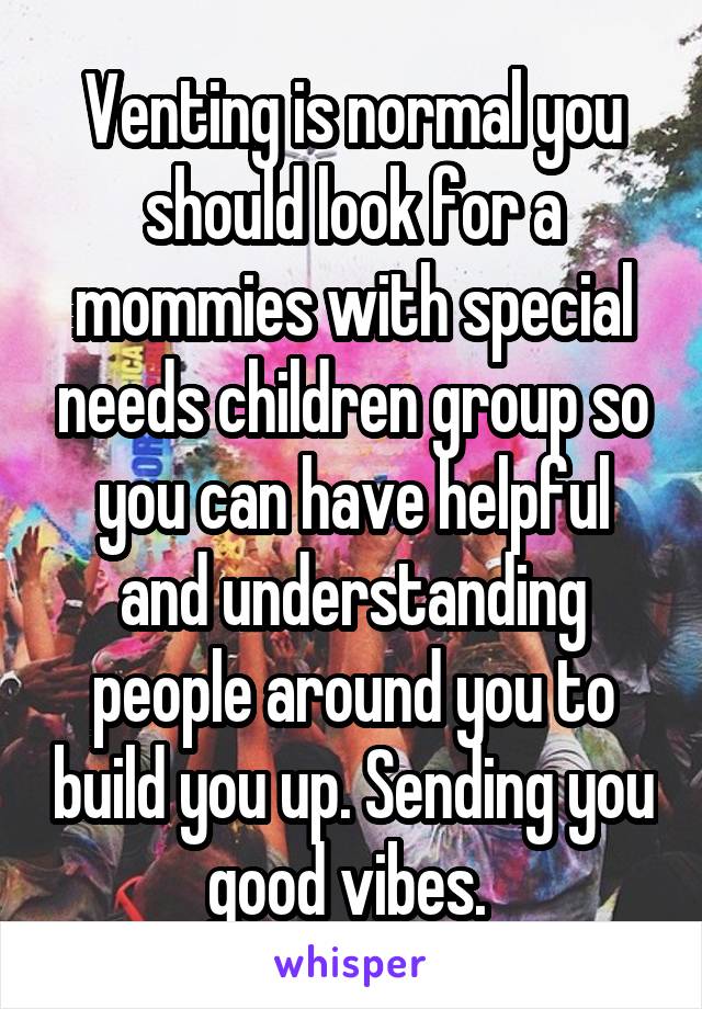 Venting is normal you should look for a mommies with special needs children group so you can have helpful and understanding people around you to build you up. Sending you good vibes. 