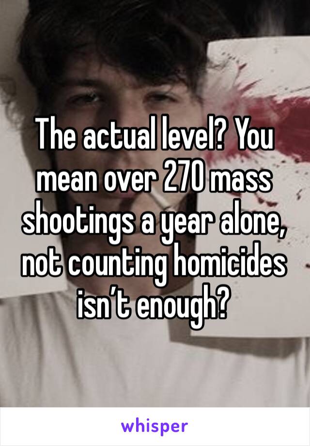 The actual level? You mean over 270 mass shootings a year alone, not counting homicides isn’t enough? 