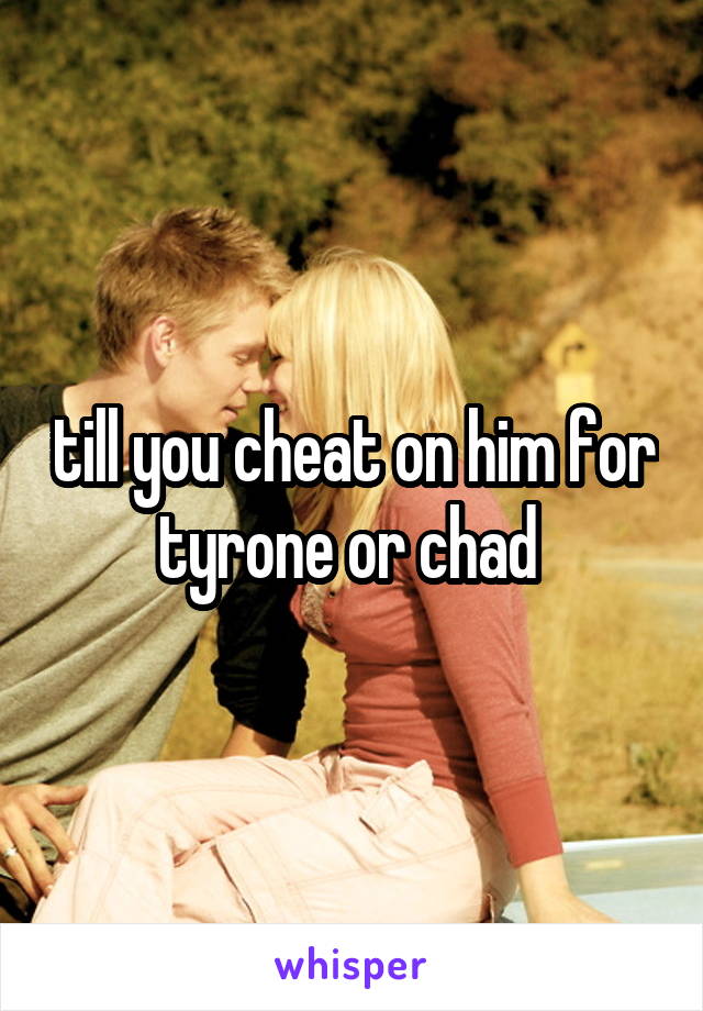 till you cheat on him for tyrone or chad 