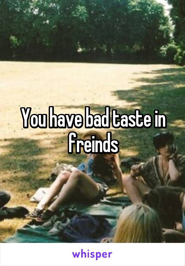 You have bad taste in freinds