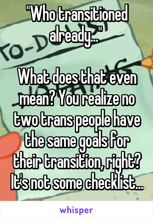 "Who transitioned already..." 

What does that even mean? You realize no two trans people have the same goals for their transition, right? It's not some checklist... 