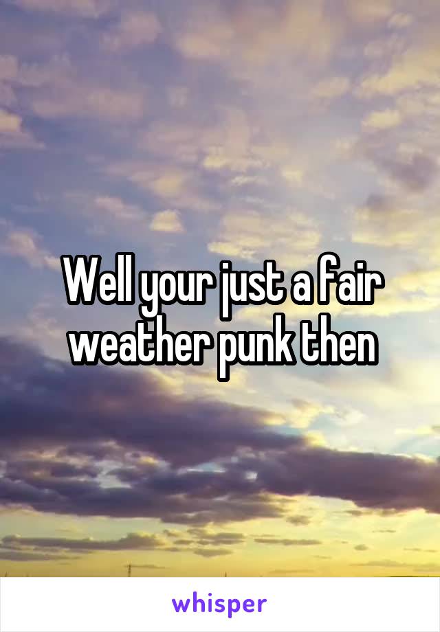 Well your just a fair weather punk then
