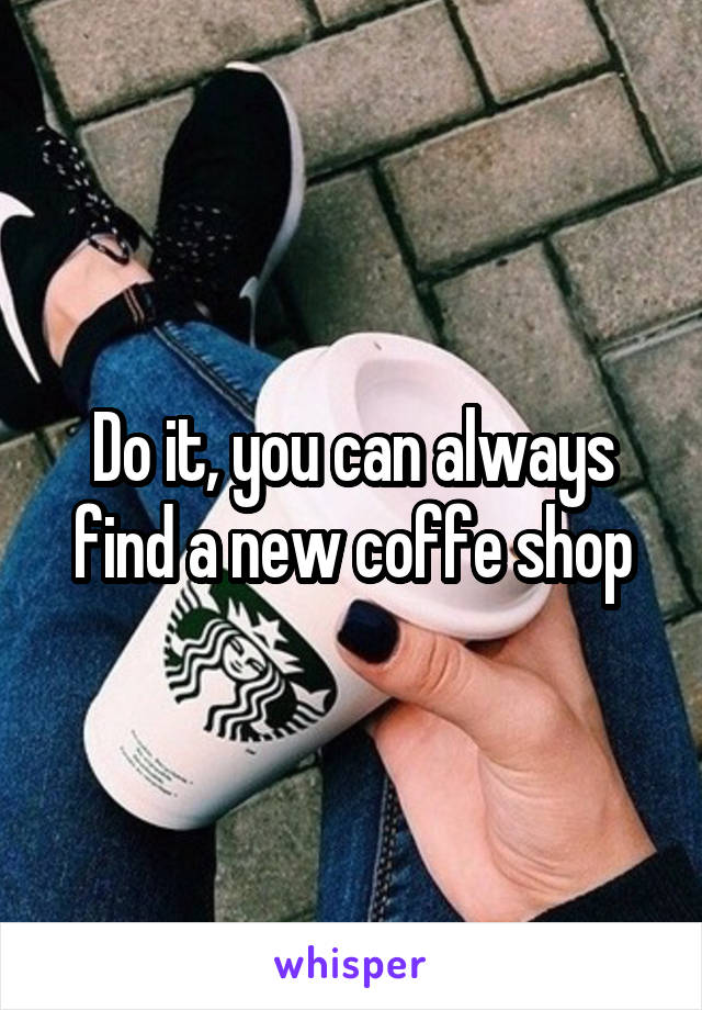 Do it, you can always find a new coffe shop