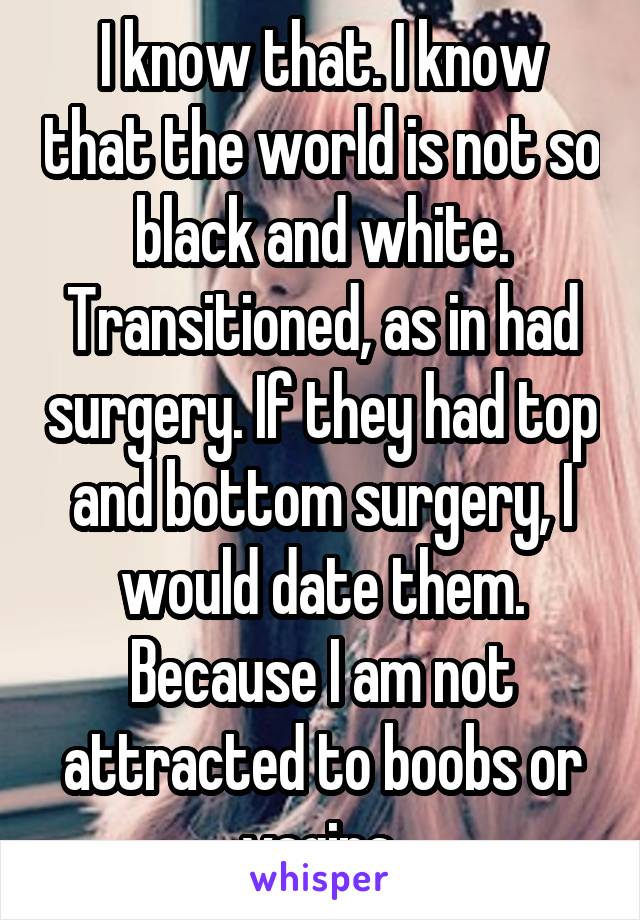 I know that. I know that the world is not so black and white. Transitioned, as in had surgery. If they had top and bottom surgery, I would date them. Because I am not attracted to boobs or vagina.