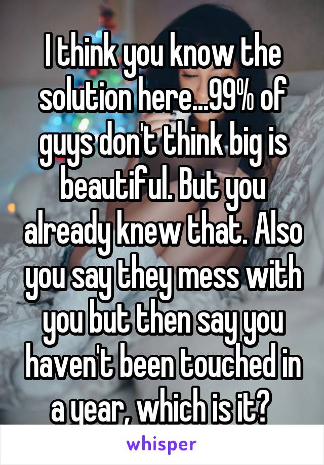 I think you know the solution here...99% of guys don't think big is beautiful. But you already knew that. Also you say they mess with you but then say you haven't been touched in a year, which is it? 