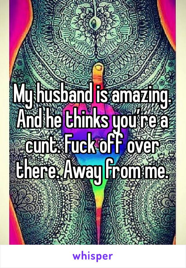 My husband is amazing. And he thinks you’re a cunt. Fuck off over there. Away from me. 