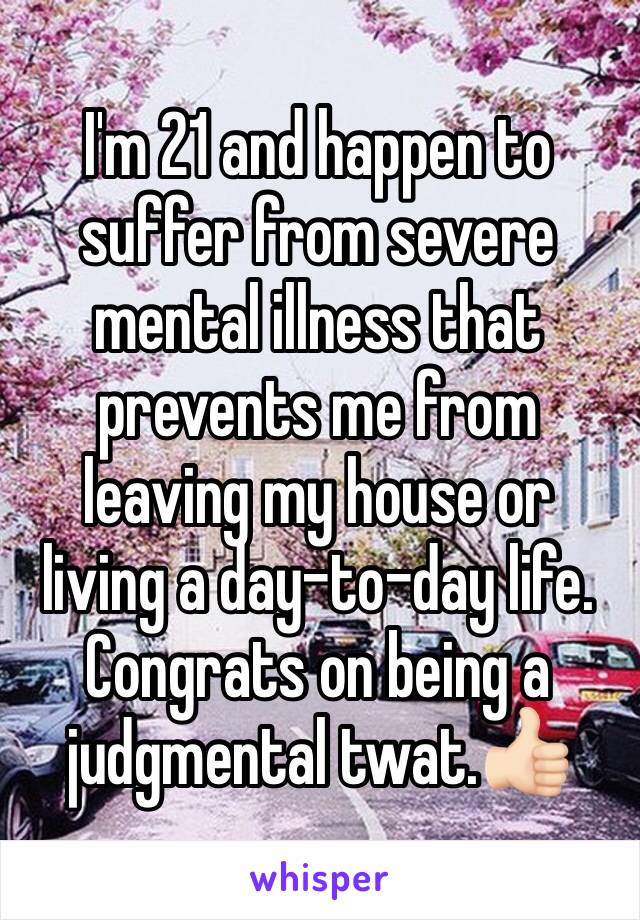 I'm 21 and happen to suffer from severe mental illness that prevents me from leaving my house or living a day-to-day life. Congrats on being a judgmental twat.👍🏻