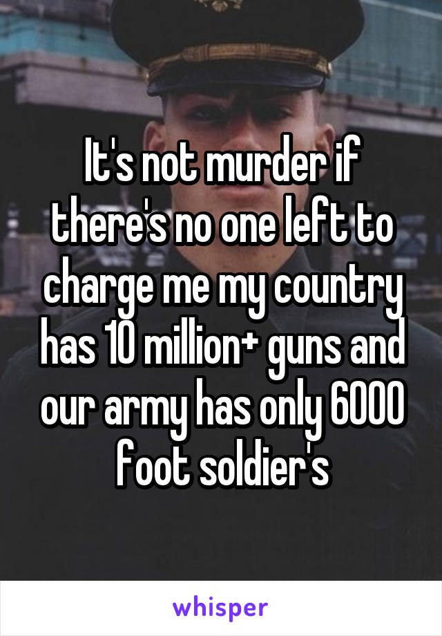 It's not murder if there's no one left to charge me my country has 10 million+ guns and our army has only 6000 foot soldier's