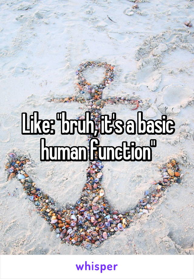 Like: "bruh, it's a basic human function"