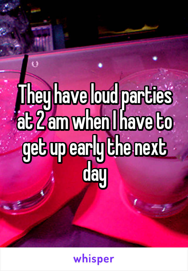 They have loud parties at 2 am when I have to get up early the next day