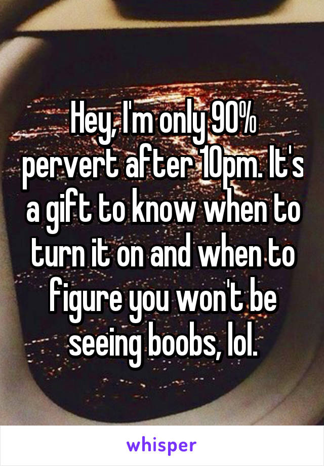 Hey, I'm only 90% pervert after 10pm. It's a gift to know when to turn it on and when to figure you won't be seeing boobs, lol.